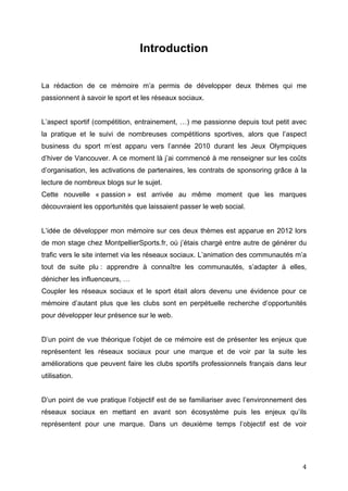   4	
  
Introduction
La rédaction de ce mémoire m’a permis de développer deux thèmes qui me
passionnent à savoir le sport et les réseaux sociaux.
L’aspect sportif (compétition, entrainement, …) me passionne depuis tout petit avec
la pratique et le suivi de nombreuses compétitions sportives, alors que l’aspect
business du sport m’est apparu vers l’année 2010 durant les Jeux Olympiques
d’hiver de Vancouver. A ce moment là j’ai commencé à me renseigner sur les coûts
d’organisation, les activations de partenaires, les contrats de sponsoring grâce à la
lecture de nombreux blogs sur le sujet.
Cette nouvelle « passion » est arrivée au même moment que les marques
découvraient les opportunités que laissaient passer le web social.
L’idée de développer mon mémoire sur ces deux thèmes est apparue en 2012 lors
de mon stage chez MontpellierSports.fr, où j’étais chargé entre autre de générer du
trafic vers le site internet via les réseaux sociaux. L’animation des communautés m’a
tout de suite plu : apprendre à connaître les communautés, s’adapter à elles,
dénicher les influenceurs, …
Coupler les réseaux sociaux et le sport était alors devenu une évidence pour ce
mémoire d’autant plus que les clubs sont en perpétuelle recherche d’opportunités
pour développer leur présence sur le web.
D’un point de vue théorique l’objet de ce mémoire est de présenter les enjeux que
représentent les réseaux sociaux pour une marque et de voir par la suite les
améliorations que peuvent faire les clubs sportifs professionnels français dans leur
utilisation.
D’un point de vue pratique l’objectif est de se familiariser avec l’environnement des
réseaux sociaux en mettant en avant son écosystème puis les enjeux qu’ils
représentent pour une marque. Dans un deuxième temps l’objectif est de voir
 