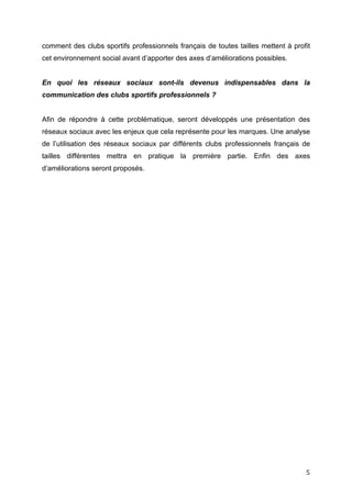   5	
  
comment des clubs sportifs professionnels français de toutes tailles mettent à profit
cet environnement social avant d’apporter des axes d’améliorations possibles.
En quoi les réseaux sociaux sont-ils devenus indispensables dans la
communication des clubs sportifs professionnels ?
Afin de répondre à cette problématique, seront développés une présentation des
réseaux sociaux avec les enjeux que cela représente pour les marques. Une analyse
de l’utilisation des réseaux sociaux par différents clubs professionnels français de
tailles différentes mettra en pratique la première partie. Enfin des axes
d’améliorations seront proposés.
 