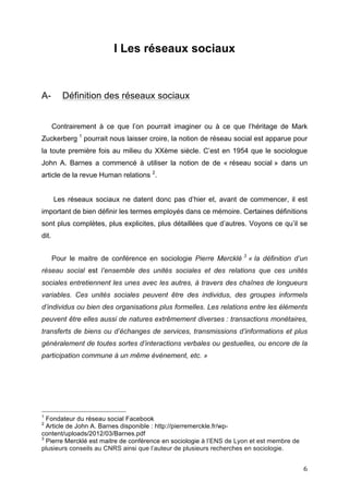   6	
  
I Les réseaux sociaux
A- Définition des réseaux sociaux
Contrairement à ce que l’on pourrait imaginer ou à ce que l’héritage de Mark
Zuckerberg 1
pourrait nous laisser croire, la notion de réseau social est apparue pour
la toute première fois au milieu du XXème siècle. C’est en 1954 que le sociologue
John A. Barnes a commencé à utiliser la notion de de « réseau social » dans un
article de la revue Human relations 2
.
Les réseaux sociaux ne datent donc pas d’hier et, avant de commencer, il est
important de bien définir les termes employés dans ce mémoire. Certaines définitions
sont plus complètes, plus explicites, plus détaillées que d’autres. Voyons ce qu’il se
dit.
Pour le maitre de conférence en sociologie Pierre Mercklé 3
« la définition d’un
réseau social est l’ensemble des unités sociales et des relations que ces unités
sociales entretiennent les unes avec les autres, à travers des chaînes de longueurs
variables. Ces unités sociales peuvent être des individus, des groupes informels
d’individus ou bien des organisations plus formelles. Les relations entre les éléments
peuvent être elles aussi de natures extrêmement diverses : transactions monétaires,
transferts de biens ou d’échanges de services, transmissions d’informations et plus
généralement de toutes sortes d’interactions verbales ou gestuelles, ou encore de la
participation commune à un même événement, etc. »
	
  	
  	
  	
  	
  	
  	
  	
  	
  	
  	
  	
  	
  	
  	
  	
  	
  	
  	
  	
  	
  	
  	
  	
  	
  	
  	
  	
  	
  	
  	
  	
  	
  	
  	
  	
  	
  	
  	
  	
  	
  	
  	
  	
  	
  	
  	
  	
  	
  	
  	
  	
  	
  	
  	
  	
  
1
Fondateur du réseau social Facebook
2
Article de John A. Barnes disponible : http://pierremerckle.fr/wp-
content/uploads/2012/03/Barnes.pdf
3
Pierre Mercklé est maitre de conférence en sociologie à l’ENS de Lyon et est membre de
plusieurs conseils au CNRS ainsi que l’auteur de plusieurs recherches en sociologie.
 