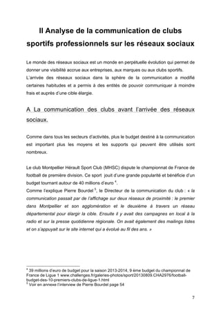   7	
  
II Analyse de la communication de clubs
sportifs professionnels sur les réseaux sociaux
Le monde des réseaux sociaux est un monde en perpétuelle évolution qui permet de
donner une visibilité accrue aux entreprises, aux marques ou aux clubs sportifs.
L’arrivée des réseaux sociaux dans la sphère de la communication a modifié
certaines habitudes et a permis à des entités de pouvoir communiquer à moindre
frais et auprès d’une cible élargie.
A La communication des clubs avant l’arrivée des réseaux
sociaux.
Comme dans tous les secteurs d’activités, plus le budget destiné à la communication
est important plus les moyens et les supports qui peuvent être utilisés sont
nombreux.
Le club Montpellier Hérault Sport Club (MHSC) dispute le championnat de France de
football de première division. Ce sport jouit d’une grande popularité et bénéficie d’un
budget tournant autour de 40 millions d’euro 4
.
Comme l’explique Pierre Bourdel 5
, le Directeur de la communication du club : « la
communication passait par de l’affichage sur deux réseaux de proximité : le premier
dans Montpellier et son agglomération et le deuxième à travers un réseau
départemental pour élargir la cible. Ensuite il y avait des campagnes en local à la
radio et sur la presse quotidienne régionale. On avait également des mailings listes
et on s’appuyait sur le site internet qui a évolué au fil des ans. »
	
  	
  	
  	
  	
  	
  	
  	
  	
  	
  	
  	
  	
  	
  	
  	
  	
  	
  	
  	
  	
  	
  	
  	
  	
  	
  	
  	
  	
  	
  	
  	
  	
  	
  	
  	
  	
  	
  	
  	
  	
  	
  	
  	
  	
  	
  	
  	
  	
  	
  	
  	
  	
  	
  	
  	
  
4
39 millions d’euro de budget pour la saison 2013-2014, 9 ème budget du championnat de
France de Ligue 1 www.challenges.fr/galeries-photos/sport/20130809.CHA2976/football-
budget-des-10-premiers-clubs-de-ligue-1.html
5
Voir en annexe l’interview de Pierre Bourdel page 54
 