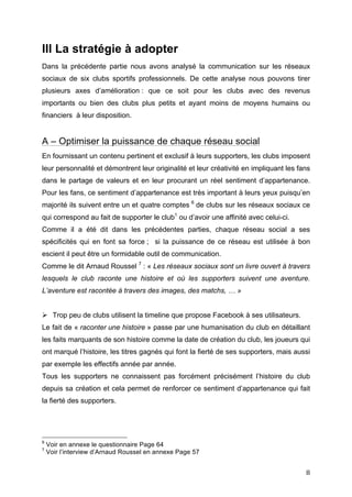   8	
  
III La stratégie à adopter
Dans la précédente partie nous avons analysé la communication sur les réseaux
sociaux de six clubs sportifs professionnels. De cette analyse nous pouvons tirer
plusieurs axes d’amélioration : que ce soit pour les clubs avec des revenus
importants ou bien des clubs plus petits et ayant moins de moyens humains ou
financiers à leur disposition.
A – Optimiser la puissance de chaque réseau social
En fournissant un contenu pertinent et exclusif à leurs supporters, les clubs imposent
leur personnalité et démontrent leur originalité et leur créativité en impliquant les fans
dans le partage de valeurs et en leur procurant un réel sentiment d’appartenance.
Pour les fans, ce sentiment d’appartenance est très important à leurs yeux puisqu’en
majorité ils suivent entre un et quatre comptes 6
de clubs sur les réseaux sociaux ce
qui correspond au fait de supporter le club1
ou d’avoir une affinité avec celui-ci.
Comme il a été dit dans les précédentes parties, chaque réseau social a ses
spécificités qui en font sa force ; si la puissance de ce réseau est utilisée à bon
escient il peut être un formidable outil de communication.
Comme le dit Arnaud Roussel 7
: « Les réseaux sociaux sont un livre ouvert à travers
lesquels le club raconte une histoire et où les supporters suivent une aventure.
L’aventure est racontée à travers des images, des matchs, … »
Ø Trop peu de clubs utilisent la timeline que propose Facebook à ses utilisateurs.
Le fait de « raconter une histoire » passe par une humanisation du club en détaillant
les faits marquants de son histoire comme la date de création du club, les joueurs qui
ont marqué l’histoire, les titres gagnés qui font la fierté de ses supporters, mais aussi
par exemple les effectifs année par année.
Tous les supporters ne connaissent pas forcément précisément l’histoire du club
depuis sa création et cela permet de renforcer ce sentiment d’appartenance qui fait
la fierté des supporters.
	
  	
  	
  	
  	
  	
  	
  	
  	
  	
  	
  	
  	
  	
  	
  	
  	
  	
  	
  	
  	
  	
  	
  	
  	
  	
  	
  	
  	
  	
  	
  	
  	
  	
  	
  	
  	
  	
  	
  	
  	
  	
  	
  	
  	
  	
  	
  	
  	
  	
  	
  	
  	
  	
  	
  	
  
6
Voir en annexe le questionnaire Page 64
7
Voir l’interview d’Arnaud Roussel en annexe Page 57
 