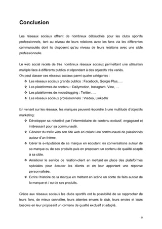   9	
  
Conclusion
Les réseaux sociaux offrent de nombreux débouchés pour les clubs sportifs
professionnels, tant au niveau de leurs relations avec les fans via les différentes
communautés dont ils disposent qu’au niveau de leurs relations avec une cible
professionnelle.
Le web social recèle de très nombreux réseaux sociaux permettant une utilisation
multiple face à différents publics et répondant à des objectifs très variés.
On peut classer ces réseaux sociaux parmi quatre catégories :
v Les réseaux sociaux grands publics : Facebook, Google Plus, …
v Les plateformes de contenu : Dailymotion, Instagram, Vine, …
v Les plateformes de microblogging : Twitter, …
v Les réseaux sociaux professionnels : Viadeo, LinkedIn
En venant sur les réseaux, les marques peuvent répondre à une multitude d’objectifs
marketing:
v Développer sa notoriété par l’intermédiaire de contenu exclusif, engageant et
intéressant pour sa communauté.
v Générer du trafic vers son site web en créant une communauté de passionnés
autour d’un thème.
v Gérer la e-réputation de sa marque en écoutant les conversations autour de
sa marque ou de ses produits puis en proposant un contenu de qualité adapté
à sa cible.
v Améliorer le service de relation-client en mettant en place des plateformes
spéciales pour écouter les clients et en leur apportant une réponse
personnalisée.
v Ecrire l’histoire de la marque en mettant en scène un conte de faits autour de
la marque et / ou de ses produits.
Grâce aux réseaux sociaux les clubs sportifs ont la possibilité de se rapprocher de
leurs fans, de mieux connaître, leurs attentes envers le club, leurs envies et leurs
besoins en leur proposant un contenu de qualité exclusif et adapté.
 