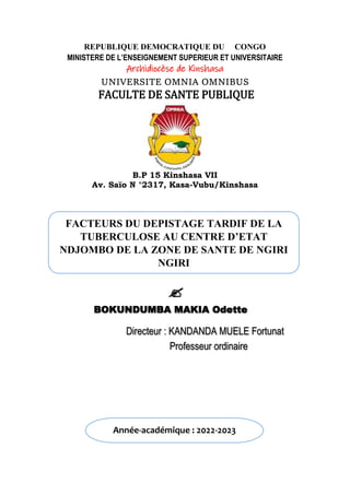 REPUBLIQUE DEMOCRATIQUE DU CONGO
MINISTERE DE L’ENSEIGNEMENT SUPERIEUR ET UNIVERSITAIRE
Archidiocèse de Kinshasa
UNIVERSITE OMNIA OMNIBUS
FACULTE DE SANTE PUBLIQUE
B.P 15 Kinshasa VII
Av. Saïo N °2317, Kasa-Vubu/Kinshasa
FACTEURS DU DEPISTAGE TARDIF DE LA
TUBERCULOSE AU CENTRE D’ETAT
NDJOMBO DE LA ZONE DE SANTE DE NGIRI
NGIRI

BOKUNDUMBA MAKIA Odette
Directeur : KANDANDA MUELE Fortunat
Professeur ordinaire
Année-académique : 2022-2023
 