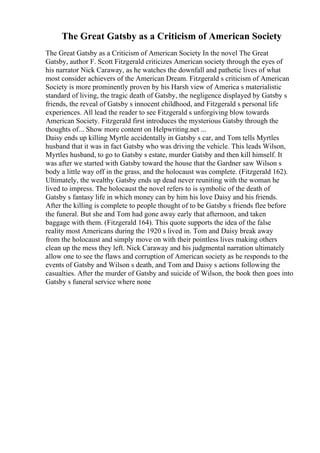 The Great Gatsby as a Criticism of American Society
The Great Gatsby as a Criticism of American Society In the novel The Great
Gatsby, author F. Scott Fitzgerald criticizes American society through the eyes of
his narrator Nick Caraway, as he watches the downfall and pathetic lives of what
most consider achievers of the American Dream. Fitzgerald s criticism of American
Society is more prominently proven by his Harsh view of America s materialistic
standard of living, the tragic death of Gatsby, the negligence displayed by Gatsby s
friends, the reveal of Gatsby s innocent childhood, and Fitzgerald s personal life
experiences. All lead the reader to see Fitzgerald s unforgiving blow towards
American Society. Fitzgerald first introduces the mysterious Gatsby through the
thoughts of... Show more content on Helpwriting.net ...
Daisy ends up killing Myrtle accidentally in Gatsby s car, and Tom tells Myrtles
husband that it was in fact Gatsby who was driving the vehicle. This leads Wilson,
Myrtles husband, to go to Gatsby s estate, murder Gatsby and then kill himself. It
was after we started with Gatsby toward the house that the Gardner saw Wilson s
body a little way off in the grass, and the holocaust was complete. (Fitzgerald 162).
Ultimately, the wealthy Gatsby ends up dead never reuniting with the woman he
lived to impress. The holocaust the novel refers to is symbolic of the death of
Gatsby s fantasy life in which money can by him his love Daisy and his friends.
After the killing is complete to people thought of to be Gatsby s friends flee before
the funeral. But she and Tom had gone away early that afternoon, and taken
baggage with them. (Fitzgerald 164). This quote supports the idea of the false
reality most Americans during the 1920 s lived in. Tom and Daisy break away
from the holocaust and simply move on with their pointless lives making others
clean up the mess they left. Nick Caraway and his judgmental narration ultimately
allow one to see the flaws and corruption of American society as he responds to the
events of Gatsby and Wilson s death, and Tom and Daisy s actions following the
casualties. After the murder of Gatsby and suicide of Wilson, the book then goes into
Gatsby s funeral service where none
 