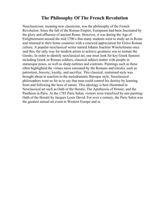 The Philosophy Of The French Revolution
Neoclassicism, meaning new classicism, was the philosophy of the French
Revolution. Since the fall of the Roman Empire, Europeans had been fascinated by
the glory and affluence of ancient Rome. However, it was during the Age of
Enlightenment around the mid 1700 s that many students went to study art in Rome
and returned to their home countries with a renewed appreciation for Greco Roman
culture. A popular neoclassical writer named Johann Joachim Winckelmann once
said this, the only way for modern artists to achieve greatness was to imitate the
Greeks. In order to identify neoclassical art, one must look for key Greek features
including Greek or Roman soldiers, classical subject matter with people in
statuesque poses, as well as sharp outlines and contrasts. Paintings such as these
often highlighted the virtues most esteemed by the Romans and Greeks, such as
patriotism, bravery, loyalty, and sacrifice. This classical, restrained style was
brought about in reaction to the melodramatic Baroque style. Neoclassical
philosophers went so far as to say that man could control his destiny by learning
from and following the laws of nature. This ideology is best illustrated in
Neoclassical art such as Oath of the Horatii, The Apotheosis of Homer, and the
Pantheon in Paris. At the 1785 Paris Salon, visitors were transfixed by one painting:
Oath of the Horatii by Jacques Louis David. For over a century, the Paris Salon was
the greatest annual art event in Western Europe and in
 