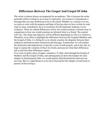 Differences Between The Gospel And Gospel Of John
The writer is almost always accompanied by an audience. This is because the writer
generally utilizes writing as an avenue to expression. An avenue to communicate a
message that was once bottled up in his or her mind. Whether we vocalize it or not,
we seem to write with the purpose and hope of having what we have written be read.
And we must, nonetheless, have an awareness for the particular audience we are
writing to. There are indeed differences in how one would construct a formal essay in
comparison to how one would construct an informal letter to a friend. The content
will vary. The intent and objective will be different depending on who it is written to.
Therefore, in an effort to highlight the differences between the Gospelof Matthew and
the Gospel of John, it is fitting for us to closely examine the disparity between their
audiences and between their instruction and message. In particular, we will explore
the distinction and implications of specific events in both gospels. and in the end, we
hope to expose the variation of these two books and uncover what their differences
tell us and why their differences matter.
If we were to grab a piece of paper, construct a T chart, skim through the Gospel of
Matthew and the Gospel of John, and subsequently jot down the headers for each
chapter in chronological order, we would quickly find dissimilarities between our
two lists. But it is superfluous to even move beyond the first chapter of each book in
pursuit of discovering a
 
