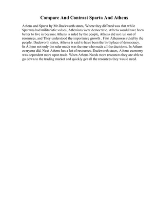 Compare And Contrast Sparta And Athens
Athens and Sparta by Mr.Duckworth states, Where they differed was that while
Spartans had militaristic values, Athenians were democratic. Athens would have been
better to live in because Athens is ruled by the people, Athens did not run out of
resources, and They understood the importance growth . First Athenswas ruled by the
people. Duckworth states, Athens is said to have been the birthplace of democracy.
In Athens not only the ruler made was the one who made all the decisions. In Athens
everyone did. Next Athens has a lot of resources. Duckworth states, Athens economy
was dependent more upon trade. When Athens Needs more resources they are able to
go down to the trading market and quickly get all the resources they would need.
 