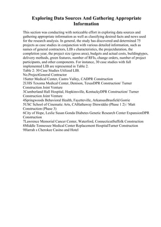 Exploring Data Sources And Gathering Appropriate
Information
This section was conducting with noticeable effort in exploring data sources and
gathering appropriate information as well as classifying desired facts and news used
for the research analysis. In general, the study has discovered and determined 75
projects as case studies in conjunction with various detailed information, such as
names of general contractors, LIB s characteristics, the projectduration, the
completion year, the project size (gross area), budgets and actual costs, buildingtypes,
delivery methods, green features, number of RFIs, change orders, number of project
participants, and other components. For instance, 30 case studies with full
implemented LIB are represented in Table 2.
Table 2: 30 Case Studies Utilized LIB.
No.ProjectGeneral Contractor
1Sutter Medical Center, Castro Valley, CADPR Construction
2UHS Texoma Medical Center, Denison, TexasDPR Construction/ Turner
Construction Joint Venture
3Cumberland Hall Hospital, Hopkinsville, KentuckyDPR Construction/ Turner
Construction Joint Venture
4Springwoods Behavioral Health, Fayetteville, ArkansasBrasfield Gorrie
5USC School of Cinematic Arts, CAHathaway Dinwiddie (Phase 1 2) / Matt
Construction (Phase 3)
6City of Hope, Leslie Susan Gonda Diabetes Genetic Research Center ExpansionDPR
Construction
7Lawrence Memorial Cancer Center, Waterford, ConnecticutSuffolk Construction
8Middle Tennessee Medical Center Replacement HospitalTurner Construction
9Harrah s Cherokee Casino and Hotel
 