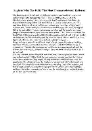 Explain Why Not Build The First Transcontinental Railroad
The Transcontinental Railroad: a 1,907 mile continuous railroad line constructed
in the United States between the years of 1863 and 1869, sitting west of the
Mississippi and Missouri rivers to connect the Pacific coast at the San Francisco
Bay with the existing eastern U.S. rail network at Council Bluffs, Iowa. By 1868,
just about 4,000 people were building this railroad, and two thirds of them were
Chinese. The Chinese were paid handsomely when they were first hired, being paid
$28 at the start of hire. The more experience a worker had, the more he was paid.
Despite their small stature, the Americans believed that if the Chinese could build the
Great Wall of China, why not build the first transcontinental railroad? If it were not for
the help from the Chinese immigrants, the transcontinental railroad would have never
been built. Because of... Show more content on Helpwriting.net ...
Ready and apt to learn all the different kinds of work required in railroad building,
they soon became as efficient as the white laborers. (A History of the Chinese in
America, 44) Over the six year course of building the transcontinental railroad, the
Central Pacific Railroad Company hired just about 15,000 Chinese workers to build
the railroad.
Not only did the Chinese bring over their labor, they also brought with them a whole
new culture and way of life. With the vast amount of railroad land that the Chinese
built for the Americans, they helped develop and create resources for much of the
population. The Chinese created the empty new western land into vast miles of new
farmland. The knowledge the Chinese had about farming, cultivating, planting, and
harvesting became very useful for the people out west. Many farms heard of their
skills and learned the ways of the Chinese, and the west became no longer dependent
on the east for products and
 