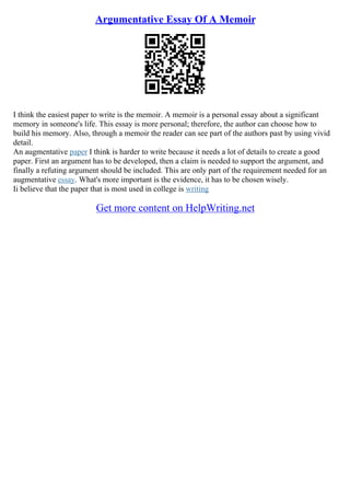 Argumentative Essay Of A Memoir
I think the easiest paper to write is the memoir. A memoir is a personal essay about a significant
memory in someone's life. This essay is more personal; therefore, the author can choose how to
build his memory. Also, through a memoir the reader can see part of the authors past by using vivid
detail.
An augmentative paper I think is harder to write because it needs a lot of details to create a good
paper. First an argument has to be developed, then a claim is needed to support the argument, and
finally a refuting argument should be included. This are only part of the requirement needed for an
augmentative essay. What's more important is the evidence, it has to be chosen wisely.
Ii believe that the paper that is most used in college is writing
Get more content on HelpWriting.net
 