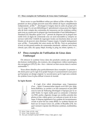 3.7. Deux exemples de l’utilisation de Linux dans l’embarqué 14
Nous avons vu que BuildRoot utilise par défaut µClibc et BusyBox. Ce-
pendant ces deux projets peuvent aussi être utilisés de façon complètement
indépendante. µClibc 12 , développé à l’origine dans le cadre du projet µCli-
nux (cf. page 11), est une bibliothèque C spécialement conçue pour être légère
aﬁn de tenir compte des contraintes de ressources sur les systèmes embar-
qués tout en conservant la plupart des fonctionnalités d’une bibliothèque C
standard [12]. BusyBox quant à lui 13 permet de disposer de la plupart des
outils Unix en ligne de commande avec un seul exécutable (y compris un
serveur web) [14]. L’intérêt de regrouper toutes ces fonctions dans un seul
binaire est de pouvoir ainsi diminuer l’espace requis. Compilé statiquement
avec µClibc , l’exécutable fait ainsi moins de 500 Ko. Tout en permettant
d’avoir un très grand nombre de commandes standards : adduser, awk, bzcat,
chmod, cpio, date, dd, egrep, httpd, ifconﬁg, ls, ping, tar, telnet, uptime, vi. . .
3.7 Deux exemples de l’utilisation de Linux dans
l’embarqué
On retrouve le système Linux dans des produits comme par exemple
des lecteurs multimédias, des routeurs, des enregistreurs vidéos numériques,
des navigateurs GPS [7], des « box » internet ou bien encore dans le secteur
automobile 14.
Nous allons détailler plus particulièrement deux exemples. Le premier a
été choisi parce qu’il s’agit d’un projet français et accessoirement aussi parce
qu’il propose un design original. Le second parce qu’il s’agit sans conteste
du système Linux le plus diffusé à travers le monde.
Le lapin Karotz
Il s’agit d’un robot domestique sous l’apparence
d’un. . . lapin ! Commercialisé depuis avril 2011 par Alde-
baran Robotics, sa carrière a en fait commencé en juin 2005
sous le nom de Nabaztag développé à l’époque par la so-
ciété Violet. Ce lapin malin peut se connecter à Internet
via WiFi, parler, clignoter, bouger ses oreilles, prendre des
photos et des vidéos grâce à sa webcam et jouer de la mu-
sique. Il dispose également d’un système de reconnaissance
vocale et peut lire les cartes RFID. Le système Karotz est
basé sur un noyau Linux 2.6, µClibc et BusyBox [15]. Au-
quel viennent s’ajouter des librairies systèmes, multimédias,
web. . .
12. http://www.uclibc.org/
13. http://www.busybox.net/
14. Avec par exemple le projet GENIVI : http://www.genivi.org/
 