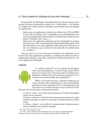3.7. Deux exemples de l’utilisation de Linux dans l’embarqué 15
Il est possible de développer des applications pour Karotz qui peuvent
ensuite être mises à disposition en ligne sur le « Karotz Ztore », à la manière
de l’Apple Store. Deux solutions techniques sont possibles pour développer
ces applications :
– Opter pour une application à distance en utilisant une API web REST.
Ce qui offre l’avantage d’être compatible avec potentiellement n’im-
porte quel langage de programmation et n’importe quel système (smart-
phones, Windows, Mac, Linux. . .).
– Opter pour une application embarquée qui sera développée en langage
Javascript avec le kit de développement logiciel (SDK) disponible sur le
site web ofﬁciel. Une seule application Javascript peut s’exécuter à la
fois sur le Karotz et, pour renforcer la sécurité, elle est conﬁnée dans
un « sandbox ».
Dans les deux cas, il sera nécessaire d’installer une application sur le
Karotz [16]. Cette application permettra de conﬁgurer les droits d’accès de
l’application distante ou bien elle contiendra le code Javascript dans le cas
d’une application embarquée.
Android
Le système Android 15 est un système d’exploitation
open source développé par la société Google depuis 2007 et
basé sur le noyau Linux. Son succès dans le domaine de la
téléphonie mobile est tel qu’il représente aujourd’hui 75 %
de parts du marché mondial des smartphones 16.
Même s’il est basé sur Linux, Android n’utilise pas un
noyau standard. Des modiﬁcations et des fonctionnalités
spéciﬁques ont été apportées [17]. Ces développements ont
été reversés à la communauté open source sous licence GPL.
On peut citer les principaux composants suivants :
– Le driver « alarm » qui fournit des horloges pour réveiller les périphé-
riques mis en sommeil.
– Le driver « ashmem » (Android shared memory) qui permet aux appli-
cations de partager la mémoire et qui gère ce partage dans les couches
noyau.
– Le driver « binder » qui facilite la communication inter-processus à
travers l’utilisation de mémoire partagée.
15. http://www.android.com/
16. http://www.lemonde.fr/technologies/article/2012/11/02/smartphones-
android-atteint-75-de-parts-du-marche-mondial_1784753_651865.html
 