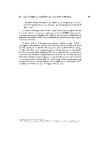 3.7. Deux exemples de l’utilisation de Linux dans l’embarqué 16
– Le module « PowerManager » qui met en place une politique d’écono-
mie d’énergie beaucoup plus drastique que celle proposée en standard
sous Linux.
L’équipe de développement Android a par ailleurs créé sa propre librairie
C appelée « Bionic ». Composée en partie de la librairie C BSD et d’une partie
originale, ceci permet d’éviter tout problème de licence. Cette librairie est
également optimisée pour les environnements avec des ressources processeur
et mémoire limitées.
De même, Android utilise sa propre machine virtuelle appelée « Dalvik ».
Les applications codées en langage Java sont compilées en classes Java. Mais
au lieu d’exécuter ces ﬁchiers de classes sur une machine virtuelle J2ME,
le code est traduit après compilation en un ﬁchier .dex qui lui est exécuté
sur la machine virtuelle « Dalvik ». Cette machine virtuelle est optimisée
pour un fonctionnement sur périphériques mobiles avec un processeur et
une mémoire limités, aucun espace de swap pour le système d’exploitation
et une source d’énergie limitée. Cette optimisation pour un environnement
restreint fait que par exemple « Dalvik » ne propose pas un compilateur JIT 17
et utilise son propre bytecode et non pas celui de Java.
17. « Just In Time », technique de compilation à la volée pour améliorer les performances.
 