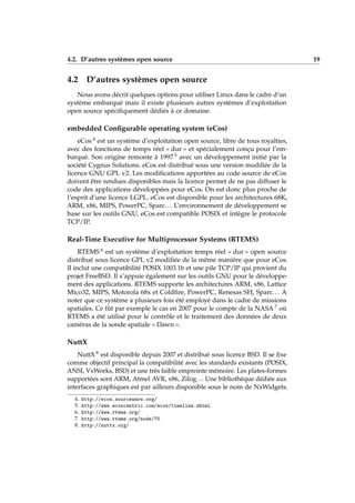 4.2. D’autres systèmes open source 19
4.2 D’autres systèmes open source
Nous avons décrit quelques options pour utiliser Linux dans le cadre d’un
système embarqué mais il existe plusieurs autres systèmes d’exploitation
open source spéciﬁquement dédiés à ce domaine.
embedded Conﬁgurable operating system (eCos)
eCos 4 est un système d’exploitation open source, libre de tous royalties,
avec des fonctions de temps réel « dur » et spécialement conçu pour l’em-
barqué. Son origine remonte à 1997 5 avec un développement initié par la
société Cygnus Solutions. eCos est distribué sous une version modiﬁée de la
licence GNU GPL v2. Les modiﬁcations apportées au code source de eCos
doivent être rendues disponibles mais la licence permet de ne pas diffuser le
code des applications développées pour eCos. On est donc plus proche de
l’esprit d’une licence LGPL. eCos est disponible pour les architectures 68K,
ARM, x86, MIPS, PowerPC, Sparc. . . L’environnement de développement se
base sur les outils GNU, eCos est compatible POSIX et intègre le protocole
TCP/IP.
Real-Time Executive for Multiprocessor Systems (RTEMS)
RTEMS 6 est un système d’exploitation temps réel « dur » open source
distribué sous licence GPL v2 modiﬁée de la même manière que pour eCos.
Il inclut une compatibilité POSIX 1003.1b et une pile TCP/IP qui provient du
projet FreeBSD. Il s’appuie également sur les outils GNU pour le développe-
ment des applications. RTEMS supporte les architectures ARM, x86, Lattice
Mico32, MIPS, Motorola 68x et Coldﬁre, PowerPC, Renesas SH, Sparc. . . A
noter que ce système a plusieurs fois été employé dans le cadre de missions
spatiales. Ce fût par exemple le cas en 2007 pour le compte de la NASA 7 où
RTEMS a été utilisé pour le contrôle et le traitement des données de deux
caméras de la sonde spatiale « Dawn ».
NuttX
NuttX 8 est disponible depuis 2007 et distribué sous licence BSD. Il se ﬁxe
comme objectif principal la compatibilité avec les standards existants (POSIX,
ANSI, VxWorks, BSD) et une très faible empreinte mémoire. Les plates-formes
supportées sont ARM, Atmel AVR, x86, Zilog. . . Une bibliothèque dédiée aux
interfaces graphiques est par ailleurs disponible sous le nom de NxWidgets.
4. http://ecos.sourceware.org/
5. http://www.ecoscentric.com/ecos/timeline.shtml
6. http://www.rtems.org/
7. http://www.rtems.org/node/70
8. http://nuttx.org/
 