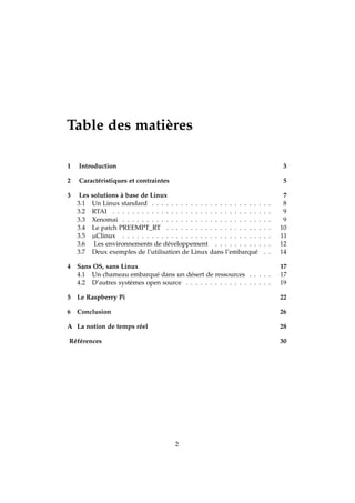 Table des matières
1 Introduction 3
2 Caractéristiques et contraintes 5
3 Les solutions à base de Linux 7
3.1 Un Linux standard . . . . . . . . . . . . . . . . . . . . . . . . . 8
3.2 RTAI . . . . . . . . . . . . . . . . . . . . . . . . . . . . . . . . . 9
3.3 Xenomai . . . . . . . . . . . . . . . . . . . . . . . . . . . . . . . 9
3.4 Le patch PREEMPT_RT . . . . . . . . . . . . . . . . . . . . . . 10
3.5 µClinux . . . . . . . . . . . . . . . . . . . . . . . . . . . . . . . 11
3.6 Les environnements de développement . . . . . . . . . . . . 12
3.7 Deux exemples de l’utilisation de Linux dans l’embarqué . . 14
4 Sans OS, sans Linux 17
4.1 Un chameau embarqué dans un désert de ressources . . . . . 17
4.2 D’autres systèmes open source . . . . . . . . . . . . . . . . . . 19
5 Le Raspberry Pi 22
6 Conclusion 26
A La notion de temps réel 28
Références 30
2
 