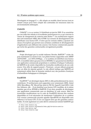 4.2. D’autres systèmes open source 20
Développée en langage C++, elle adopte un modèle client/serveur tout en
restant conçue pour tenir compte des contraintes de ressources dans les
environnements embarqués.
ChibiOS
ChibiOS 9 a vu sa version 1.0 distribuée en janvier 2009. Il se caractérise
par une taille très réduite et d’excellentes performances en ce qui concerne la
vitesse de changement de contexte entre tâches 10. Les architectures suppor-
tées sont notamment ARM, x86 et STM8. Les versions de développement sont
distribuées sous licence GPL v3 alors que les versions stables y ajoutent une
clause d’exception qui permet sous certaines conditions le développement
d’applications sans diffusion des sources. Une licence commerciale payante
qui inclut des garanties contractuelles est également possible.
BeRTOS
Projet développé par la société italienne Develer, BeRTOS 11 existe de-
puis maintenant au moins 8 ans. Les plates-formes supportées sont ARM7
(AT91SAM7. . .) et AVR (ATMega. . .). Le système est distribué sous licence
GPL v2 modiﬁée (idem que pour eCos et RTEMS). Ce qui permet de distribuer
une application commerciale propriétaire à condition d’indiquer l’utilisation
de BeRTOS et de rendre disponible les éventuelles modiﬁcations de son code
source. Une offre de support payant « Premium » est par ailleurs proposée
avec un délai de réponse garanti. Le site ofﬁciel indique que BeRTOS est
notamment utilisé dans le domaine médical avec des produits d’analyses
d’échantillons biologiques et chimiques.
FreeRTOS
FreeRTOS 12 est développé depuis 2003 et cible particulièrement les micro-
contrôleurs. 33 architectures sont supportées avec notamment ARM, Atmel
AVR, MicroBlaze, PIC MicroChip (dont le PIC18), SuperH, Intel 8052, Cold-
ﬁre, Inﬁneon, x86. . . Il est distribué sous licence GPL modiﬁée, de la même
manière que eCos, RTEMS et BeRTOS. Il est donc possible de développer
une application commerciale sans en distribuer le code source. Mais les
éventuelles modiﬁcations sur le code de FreeRTOS doivent être rendues
disponibles et il est nécessaire de mentionner l’utilisation de ce système.
Une version commerciale payante appelée OpenRTOS est disponible sans
référence à la licence GPL et avec un support ainsi que des garanties contrac-
tuelles. Il existe également un autre dérivé commercial nommé SafeRTOS qui
9. http://www.chibios.org
10. http://www.chibios.org/dokuwiki/doku.php?id=chibios:metrics
11. http://www.bertos.org/
12. http://www.freertos.org/
 