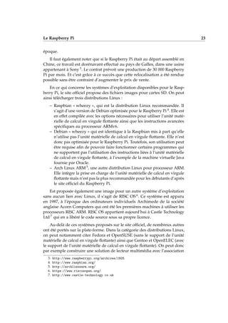 Le Raspberry Pi 23
époque.
Il faut également noter que si le Raspberry Pi était au départ assemblé en
Chine, ce travail est dorénavant effectué au pays de Galles, dans une usine
appartenant à Sony 3. Le contrat prévoit une production de 30 000 Raspberry
Pi par mois. Et c’est grâce à ce succès que cette relocalisation a été rendue
possible sans être contraint d’augmenter le prix de vente.
En ce qui concerne les systèmes d’exploitation disponibles pour le Rasp-
berry Pi, le site ofﬁciel propose des ﬁchiers images pour cartes SD. On peut
ainsi télécharger trois distributions Linux :
– Raspbian « wheezy », qui est la distribution Linux recommandée. Il
s’agit d’une version de Debian optimisée pour le Raspberry Pi 4. Elle est
en effet compilée avec les options nécessaires pour utiliser l’unité maté-
rielle de calcul en virgule ﬂottante ainsi que les instructions avancées
spéciﬁques au processeur ARMv6.
– Debian « wheezy » qui est identique à la Raspbian mis à part qu’elle
n’utilise pas l’unité matérielle de calcul en virgule ﬂottante. Elle n’est
donc pas optimisée pour le Raspberry Pi. Toutefois, son utilisation peut
être requise aﬁn de pouvoir faire fonctionner certains programmes qui
ne supportent pas l’utilisation des instructions liées à l’unité matérielle
de calcul en virgule ﬂottante, à l’exemple de la machine virtuelle Java
fournie par Oracle.
– Arch Linux ARM 5, une autre distribution Linux pour processeur ARM.
Elle intègre la prise en charge de l’unité matérielle de calcul en virgule
ﬂottante mais n’est pas la plus recommandée pour les débutants d’après
le site ofﬁciel du Raspberry Pi.
Est proposée également une image pour un autre système d’exploitation
sans aucun lien avec Linux, il s’agit de RISC OS 6. Ce système est apparu
en 1987, à l’époque des ordinateurs individuels Archimede de la société
anglaise Acorn Computers qui ont été les premières machines à utiliser les
processeurs RISC ARM. RISC OS appartient aujourd’hui à Castle Technology
Ltd 7 qui en a libéré le code source sous sa propre licence.
Au-delà de ces systèmes proposés sur le site ofﬁciel, de nombreux autres
ont été portés sur la plate-forme. Dans la catégorie des distributions Linux,
on peut notamment citer Fedora et OpenSUSE (sans le support de l’unité
matérielle de calcul en virgule ﬂottante) ainsi que Gentoo et OpenELEC (avec
le support de l’unité matérielle de calcul en virgule ﬂottante). On peut donc
par exemple construire une solution de lecteur multimédia avec l’association
3. http://www.raspberrypi.org/archives/1925
4. http://www.raspbian.org/
5. http://archlinuxarm.org/
6. https://www.riscosopen.org/
7. http://www.castle-technology.co.uk
 
