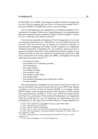 Le Raspberry Pi 24
de OpenELEC et de XBMC. Un portage du système Android est également
en cours. Dans la catégorie des non Linux, on trouve par exemple Plan 9 8
ainsi que FreeBSD 9 et NetBSD qui sont en cours de portage.
Pour le développement des applications, la fondation Raspberry Pi re-
commande le langage Python pour l’apprentissage de la programmation.
Mais bien évidemment rien n’empêche d’utiliser d’autres langages 10 comme
le C/C++, PHP, Java, Perl, Ruby ou OCaml 11.
Si la vocation originelle du Raspberry Pi est l’enseignement, il est aussi
une machine parfaite pour les « bidouilleurs » (au sens noble du terme) de
tout poil. Avec son tarif très bas, sa capacité à se connecter à Internet, sa
consommation énergétique très faible, sa taille compacte et sa logithèque
d’emblée foisonnante, le Raspberry Pi a de nombreux atouts pour être le
support de projets innovants ou tout simplement pratiques malgré ses per-
formances brutes en deça des ordinateurs traditionnels actuels. On a déjà
cité la construction d’un media center avec XBMC. Le Raspberry Pi est aussi
utilisé pour des projets comme 12 13 :
– Une borne d’arcade.
– Une tablette et un ordinateur portable.
– De la domotique.
– Une radio internet.
– Le contrôle de robots.
– Une machine à café.
– Une horloge à tubes Nixie.
– Une station météo.
– Une machine domestique pour brasser de la bière.
– Un mini-satellite !
Plus classiquement, le Raspberry Pi peut aussi convenir pour monter un
serveur personnel. Avec pour la partie web un serveur HTTP type Apache
ou Nginx, un serveur de base de données MySQL et un langage comme
PHP ou Python. Autre exemple beaucoup moins classique, la mise en place
d’un supercalculateur parallèle 14. C’est ce qu’a réalisé une équipe menée
par Simon Cox, professeur à l’Université de Southampton, avec également
l’aide de son ﬁls âgé de 6 ans. Cet ordinateur est entièrement conçu avec
64 Raspberry Pi, des Lego et des switches Ethernet. Chaque Raspberry Pi
8. http://www.raspberrypi.org/phpBB3/viewtopic.php?f=80&t=24480
9. http://kernelnomicon.org/?p=185
10. http://elinux.org/RPi_Programming
11. http://www.cl.cam.ac.uk/projects/ocamllabs/projects/raspberrypi.html
12. http://www.techrepublic.com/blog/european-technology/10-coolest-uses-for-
the-raspberry-pi/505
13. http://www.guardian.co.uk/technology/2012/nov/04/12-things-to-make-
raspberry-pi
14. http://www.southampton.ac.uk/~sjc/raspberrypi/
 