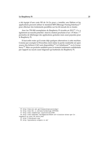 Le Raspberry Pi 25
a été équipé d’une carte SD de 16 Go pour y installer une Debian et les
applications peuvent utiliser le standard MPI (Message Passing Interface) 15
pour effectuer des traitements parallèles sur les 64 noeuds de ce cluster.
Avec les 750 000 exemplaires de Raspberry Pi écoulés en 2012 16, il y a
également un marché potentiel. Ainsi la création prochaine d’un « Pi Store » 17
permettra de télécharger des applications gratuites mais aussi payantes pour
le Raspberry Pi.
Il faut enﬁn noter qu’il existe déjà quelques alternatives à cette machine.
Comme par exemple le OLinuXino dont même la partie matérielle est open
source (les ﬁchiers CAO sont disponibles) 18, le Cubieboard 19 ou le Goose-
berry 20. Mais ces produits semblent pour le moment totalement conﬁdentiels
par rapport au succès aussi fulgurant qu’inattendu du Raspberry Pi.
15. http://www.mcs.anl.gov/research/projects/mpi/
16. http://www.bbc.co.uk/news/technology-20757261
17. http://www.raspberrypi.org/archives/2768
18. http://www.numerama.com/magazine/24224-a13-olinuxino-mieux-que-le-
raspberry-pi-pour-45-euros.html
19. http://cubieboard.org/
20. http://gooseberry.atspace.co.uk/
 