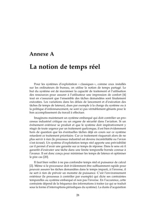 Annexe A
La notion de temps réel
Pour les systèmes d’exploitation « classiques », comme ceux installés
sur les ordinateurs de bureau, on utilise la notion de temps partagé. Le
but du système est de maximiser la capacité de traitement et l’utilisation
des ressources pour assurer à l’utilisateur une impression de confort [4]
tout en s’assurant que l’ensemble des tâches demandées sont ﬁnalement
exécutées. Les variations dans les délais de lancement et d’exécution des
tâches (le temps de latence), dues par exemple à la charge du système ou à
la politique d’ordonnancement, ne sont ici pas véritablement gênants pour le
bon accomplissement du travail à effectuer.
Imaginons maintenant un système embarqué qui doit contrôler un pro-
cessus industriel critique ou un organe de sécurité dans l’aviation. Si un
événement extérieur se produit et que le système doit impérativement y
réagir de toute urgence par un traitement quelconque, il est bien évidemment
hors de question que les éventuelles tâches déjà en cours sur ce système
retardent ce traitement prioritaire. Car ce traitement risquerait alors de ne
plus servir à rien (le processus industriel est devenu incontrôlable ou l’avion
s’est écrasé). Un système d’exploitation temps réel apporte une prévisibilité
car il permet d’avoir une garantie sur ce temps de réponse. Dans le sens où il
garantit d’exécuter une tâche dans une limite temporelle bornée connue à
l’avance. Il est donc conçu pour minimiser les temps de latence et optimiser
le pire cas [20].
Il faut bien veiller à ne pas confondre temps réel et puissance de calcul
[2]. Même si le processeur doit évidemment être sufﬁsamment rapide pour
pouvoir assurer les tâches demandées dans le temps imparti, à l’inverse, il
ne sert à rien de prévoir un monstre de puissance. C’est l’environnement
extérieur (le processus à contrôler par exemple) qui dicte ses contraintes
temporelles au système embarqué et non pas l’inverse. En l’occurence, cette
contrainte dépend de la fréquence des informations à traiter (ce qui se traduit
sous la forme d’interruptions périodiques du système). La durée d’acquisition
28
 