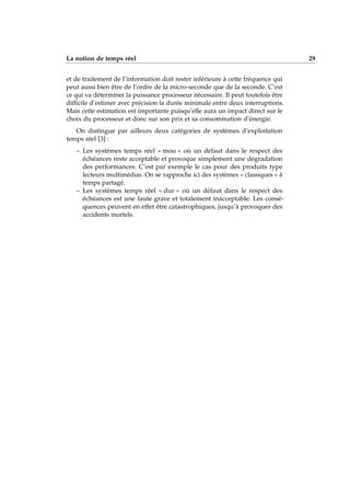 La notion de temps réel 29
et de traitement de l’information doit rester inférieure à cette fréquence qui
peut aussi bien être de l’ordre de la micro-seconde que de la seconde. C’est
ce qui va déterminer la puissance processeur nécessaire. Il peut toutefois être
difﬁcile d’estimer avec précision la durée minimale entre deux interruptions.
Mais cette estimation est importante puisqu’elle aura un impact direct sur le
choix du processeur et donc sur son prix et sa consommation d’énergie.
On distingue par ailleurs deux catégories de systèmes d’exploitation
temps réel [3] :
– Les systèmes temps réel « mou » où un défaut dans le respect des
échéances reste acceptable et provoque simplement une dégradation
des performances. C’est par exemple le cas pour des produits type
lecteurs multimédias. On se rapproche ici des systèmes « classiques » à
temps partagé.
– Les systèmes temps réel « dur » où un défaut dans le respect des
échéances est une faute grave et totalement inacceptable. Les consé-
quences peuvent en effet être catastrophiques, jusqu’à provoquer des
accidents mortels.
 