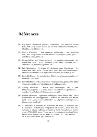Références
[1] Raj Kamal. Embedded Systems - Introduction. McGraw-Hill Educa-
tion, 2008. http://www.dauniv.ac.in/downloads/EmbsysRevEd_PPTs/
Chap01Lesson_1Emsys.pdf.
[2] Patrice Kadionik. Les systèmes embarqués : une introduc-
tion, 2005. http://www.enseirb-matmeca.fr/cosynux/grand_public/
embedded_intro_2006.pdf.
[3] Richard Grisel and Nacer Abouchi. Les systèmes embarqués - in-
troduction, 2005. http://richard.grisel.free.fr/Master_OSM/2_
Introduction_Embedded_systems.pdf.
[4] Jalil Boukhobza. Systèmes d’exploitation pour l’embarqué - in-
troduction, 2009. http://stiff.univ-brest.fr/~boukhobza/images/
stories/Documents/Teachings/OSM/Cours/SEE_Boukhobza_1.pdf.
[5] Embedded linux : An introduction, 2008. http://embeddedcraft.org/
embeddedlinux.html.
[6] Embedded linux and desktop linux : Difference at a glance, 2009. http:
//embeddedcraft.org/embedlinuxdesktoplinux.html.
[7] Audrey Marchand. Linux pour l’embarqué, 2005 - 2006.
http://pagesperso.lina.univ-nantes.fr/info/perso/permanents/
queudet/docs/Module_E4_Linux_embarque.pdf.
[8] Fabrice Monteiro. Systèmes embarqués linux temps réel - envi-
ronnements de développement - ﬁabilité et tolérance aux fautes,
2008. http://www.licm.fr/IMG/pdf/III_-_Systemes_embarques_et_
Linux_temps-reel.pdf.
[9] A. Barbalace, A. Luchetta, G. Manduchi, M. Moro, A. Soppelsa, and
C. Taliercio. Performance comparison of vxworks, linux, rtai, and
xenomai in a hard real-time application. IEEE Transactions on nuclear
science, 55(1), 2008. http://code.ua.pt/attachments/download/1650/
Performance_Comparison_of_VxWorks__Linux__RTAI_and_Xenomai_
in_a_Hard_Real-Time_Application.pdf.
30
 