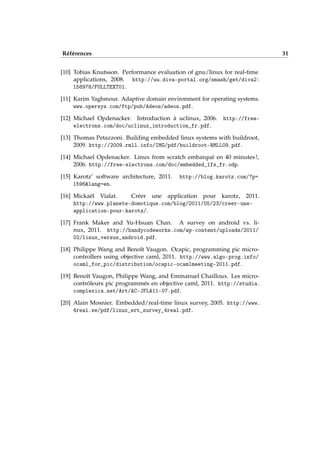 Références 31
[10] Tobias Knutsson. Performance evaluation of gnu/linux for real-time
applications, 2008. http://uu.diva-portal.org/smash/get/diva2:
158978/FULLTEXT01.
[11] Karim Yaghmour. Adaptive domain environment for operating systems.
www.opersys.com/ftp/pub/Adeos/adeos.pdf.
[12] Michael Opdenacker. Introduction à uclinux, 2006. http://free-
electrons.com/doc/uclinux_introduction_fr.pdf.
[13] Thomas Petazzoni. Building embedded linux systems with buildroot,
2009. http://2009.rmll.info/IMG/pdf/buildroot-RMLL09.pdf.
[14] Michael Opdenacker. Linux from scratch embarqué en 40 minutes !,
2006. http://free-electrons.com/doc/embedded_lfs_fr.odp.
[15] Karotz’ software architecture, 2011. http://blog.karotz.com/?p=
1596&lang=en.
[16] Mickaël Vialat. Créer une application pour karotz, 2011.
http://www.planete-domotique.com/blog/2011/05/23/creer-une-
application-pour-karotz/.
[17] Frank Maker and Yu-Hsuan Chan. A survey on android vs. li-
nux, 2011. http://handycodeworks.com/wp-content/uploads/2011/
02/linux_versus_android.pdf.
[18] Philippe Wang and Benoît Vaugon. Ocapic, programming pic micro-
controllers using objective caml, 2011. http://www.algo-prog.info/
ocaml_for_pic/distribution/ocapic-ocamlmeeting-2011.pdf.
[19] Benoît Vaugon, Philippe Wang, and Emmanuel Chailloux. Les micro-
contrôleurs pic programmés en objective caml, 2011. http://studia.
complexica.net/Art/AC-JFLA11-07.pdf.
[20] Alain Mosnier. Embedded/real-time linux survey, 2005. http://www.
4real.se/pdf/linux_ert_survey_4real.pdf.
 