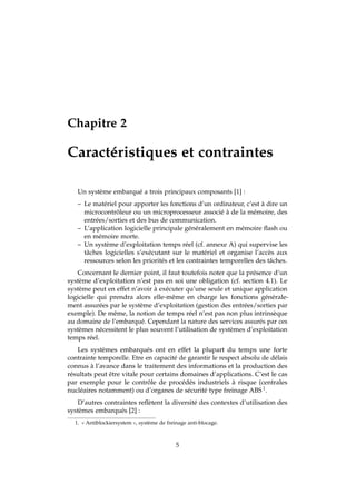 Chapitre 2
Caractéristiques et contraintes
Un système embarqué a trois principaux composants [1] :
– Le matériel pour apporter les fonctions d’un ordinateur, c’est à dire un
microcontrôleur ou un microprocesseur associé à de la mémoire, des
entrées/sorties et des bus de communication.
– L’application logicielle principale généralement en mémoire ﬂash ou
en mémoire morte.
– Un système d’exploitation temps réel (cf. annexe A) qui supervise les
tâches logicielles s’exécutant sur le matériel et organise l’accès aux
ressources selon les priorités et les contraintes temporelles des tâches.
Concernant le dernier point, il faut toutefois noter que la présence d’un
système d’exploitation n’est pas en soi une obligation (cf. section 4.1). Le
système peut en effet n’avoir à exécuter qu’une seule et unique application
logicielle qui prendra alors elle-même en charge les fonctions générale-
ment assurées par le système d’exploitation (gestion des entrées/sorties par
exemple). De même, la notion de temps réel n’est pas non plus intrinsèque
au domaine de l’embarqué. Cependant la nature des services assurés par ces
systèmes nécessitent le plus souvent l’utilisation de systèmes d’exploitation
temps réel.
Les systèmes embarqués ont en effet la plupart du temps une forte
contrainte temporelle. Etre en capacité de garantir le respect absolu de délais
connus à l’avance dans le traitement des informations et la production des
résultats peut être vitale pour certains domaines d’applications. C’est le cas
par exemple pour le contrôle de procédés industriels à risque (centrales
nucléaires notamment) ou d’organes de sécurité type freinage ABS 1.
D’autres contraintes reﬂètent la diversité des contextes d’utilisation des
systèmes embarqués [2] :
1. « Antiblockiersystem », système de freinage anti-blocage.
5
 