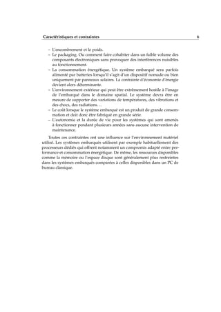 Caractéristiques et contraintes 6
– L’encombrement et le poids.
– Le packaging. Ou comment faire cohabiter dans un faible volume des
composants électroniques sans provoquer des interférences nuisibles
au fonctionnement.
– La consommation énergétique. Un système embarqué sera parfois
alimenté par batteries lorsqu’il s’agit d’un dispositif nomade ou bien
uniquement par panneaux solaires. La contrainte d’économie d’énergie
devient alors déterminante.
– L’environnement extérieur qui peut être extrêmement hostile à l’image
de l’embarqué dans le domaine spatial. Le système devra être en
mesure de supporter des variations de températures, des vibrations et
des chocs, des radiations. . .
– Le coût lorsque le système embarqué est un produit de grande consom-
mation et doit donc être fabriqué en grande série.
– L’autonomie et la durée de vie pour les systèmes qui sont amenés
à fonctionner pendant plusieurs années sans aucune intervention de
maintenance.
Toutes ces contraintes ont une inﬂuence sur l’environnement matériel
utilisé. Les systèmes embarqués utilisent par exemple habituellement des
processeurs dédiés qui offrent notamment un compromis adapté entre per-
formance et consommation énergétique. De même, les ressources disponibles
comme la mémoire ou l’espace disque sont généralement plus restreintes
dans les systèmes embarqués comparées à celles disponibles dans un PC de
bureau classique.
 