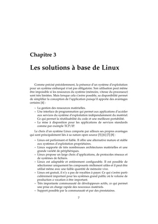 Chapitre 3
Les solutions à base de Linux
Comme précisé précédemment, la présence d’un système d’exploitation
pour un système embarqué n’est pas obligatoire. Son utilisation peut même
être impossible si les ressources du système (mémoire, vitesse du processeur)
sont très limitées. Mais lorsque cela s’avère possible, sa disponibilité permet
de simpliﬁer la conception de l’application puisqu’il apporte des avantages
certains [4] :
– La gestion des ressources matérielles.
– Une interface de programmation qui permet aux applications d’accéder
aux services du système d’exploitation indépendamment du matériel.
Ce qui permet la réutilisabilité du code et une meilleure portabilité.
– La mise à disposition pour les applications de services standards
comme par exemple TCP/IP.
Le choix d’un système Linux comporte par ailleurs ses propres avantages
qui sont principalement liés à sa nature open source [5] [6] [7] [8] :
– Linux est performant et ﬁable. Il offre une alternative mature et stable
aux systèmes d’exploitation propriétaires.
– Linux supporte de très nombreuses architectures matérielles et une
grande variété de périphériques.
– Linux propose un large choix d’applications, de protocoles réseaux et
de systèmes de ﬁchiers.
– Linux est adaptable et entièrement conﬁgurable. Il est possible de
sélectionner uniquement les composants réellement utiles et il peut être
utilisé même avec une faible quantité de mémoire vive.
– Linux est gratuit, il n’y a pas de royalties à payer. Ce qui s’avère parti-
culièrement important pour les systèmes grand public où le volume de
production a vocation à être important.
– Très importante communauté de développeurs actifs, ce qui permet
une prise en charge rapide des nouveaux matériels.
– Support possible par la communauté et par des prestataires.
7
 