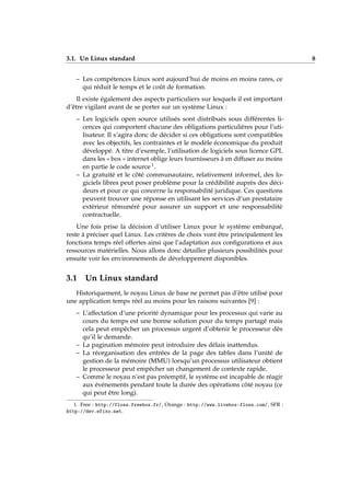 3.1. Un Linux standard 8
– Les compétences Linux sont aujourd’hui de moins en moins rares, ce
qui réduit le temps et le coût de formation.
Il existe également des aspects particuliers sur lesquels il est important
d’être vigilant avant de se porter sur un système Linux :
– Les logiciels open source utilisés sont distribués sous différentes li-
cences qui comportent chacune des obligations particulières pour l’uti-
lisateur. Il s’agira donc de décider si ces obligations sont compatibles
avec les objectifs, les contraintes et le modèle économique du produit
développé. A titre d’exemple, l’utilisation de logiciels sous licence GPL
dans les « box » internet oblige leurs fournisseurs à en diffuser au moins
en partie le code source 1.
– La gratuité et le côté communautaire, relativement informel, des lo-
giciels libres peut poser problème pour la crédibilité auprès des déci-
deurs et pour ce qui concerne la responsabilité juridique. Ces questions
peuvent trouver une réponse en utilisant les services d’un prestataire
extérieur rémunéré pour assurer un support et une responsabilité
contractuelle.
Une fois prise la décision d’utiliser Linux pour le système embarqué,
reste à préciser quel Linux. Les critères de choix vont être principalement les
fonctions temps réel offertes ainsi que l’adaptation aux conﬁgurations et aux
ressources matérielles. Nous allons donc détailler plusieurs possibilités pour
ensuite voir les environnements de développement disponibles.
3.1 Un Linux standard
Historiquement, le noyau Linux de base ne permet pas d’être utilisé pour
une application temps réel au moins pour les raisons suivantes [9] :
– L’affectation d’une priorité dynamique pour les processus qui varie au
cours du temps est une bonne solution pour du temps partagé mais
cela peut empêcher un processus urgent d’obtenir le processeur dès
qu’il le demande.
– La pagination mémoire peut introduire des délais inattendus.
– La réorganisation des entrées de la page des tables dans l’unité de
gestion de la mémoire (MMU) lorsqu’un processus utilisateur obtient
le processeur peut empêcher un changement de contexte rapide.
– Comme le noyau n’est pas préemptif, le système est incapable de réagir
aux événements pendant toute la durée des opérations côté noyau (ce
qui peut être long).
1. Free : http://floss.freebox.fr/, Orange : http://www.livebox-floss.com/, SFR :
http://dev.efixo.net.
 