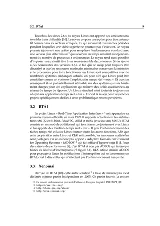 3.2. RTAI 9
Toutefois, les séries 2.6.x du noyau Linux ont apporté des améliorations
sensibles à ces difﬁcultés [10]. Le noyau propose une option pour être préemp-
tif hormis dans les sections critiques. Ce qui raccourcit d’autant les périodes
pendant lesquelles une tâche urgente ne pourrait pas s’exécuter. Le noyau
propose également une option pour remplacer l’ordonnanceur standard avec
une version plus déterministe 2 qui s’exécute en temps constant, indépendam-
ment du nombre de processus à ordonnancer. Le noyau rend aussi possible
d’imposer une priorité ﬁxe à un sous-ensemble de processus. Si on ajoute
à ces nouveautés des versions 2.6.x le fait que le swap peut toujours être
désactivé et que les ressources minimales nécessaires concernant la mémoire
et le processeur pour faire fonctionner un Linux sont compatibles avec de
nombreux systèmes embarqués actuels, on peut dire que Linux peut être
considéré comme un système d’exploitation temps réel « mou ». Et que par
conséquent il est potentiellement utilisable sur des systèmes jamais haute-
ment chargés pour des applications qui tolèrent des délais occasionnels au
niveau du temps de réponse. Un Linux standard n’est toutefois toujours pas
adapté aux applications temps réel « dur ». Et c’est la raison pour laquelle les
projets spéciﬁquement dédiés à cette problématique restent pertinents.
3.2 RTAI
Le projet Linux « Real-Time Application Interface » 3 voit apparaître sa
première version ofﬁcielle en mars 1999. Il supporte actuellement les architec-
tures x86 (32 et 64 bits), PowerPC, ARM et m68k (avec ou sans MMU). RTAI
consiste en un module additionnel qui fonctionne conjointement avec Linux
et lui apporte des fonctions temps réel « dur ». Il gère l’ordonnancement des
tâches temps réel et laisse Linux fournir toutes les autres fonctions. Aﬁn que
cette coopération entre Linux et RTAI soit possible, les ressources matérielles
sont partagées via un nanonoyau appelé « Adaptive Domain Environment
for Operating Systems » (ADEOS) 4 qui fait ofﬁce d’hyperviseur [11]. Pour
des raisons de performance [9], c’est RTAI et non pas ADEOS qui intercepte
toutes les sources d’interruptions (cf. ﬁgure 3.1). RTAI utilise ensuite ADEOS
pour propager à Linux les notiﬁcations d’interruptions qui ne concernent pas
RTAI, c’est à dire celles qui n’affectent pas l’ordonnancement temps réel.
3.3 Xenomai
Dérivée de RTAI [10], cette autre solution 5 à base de micronoyau s’est
déclarée comme projet indépendant en 2005. Ce projet fournit là encore
2. Ce nouvel ordonnanceur provient d’ailleurs à l’origine du patch PREEMPT_RT.
3. https://www.rtai.org/
4. http://home.gna.org/adeos/
5. http://www.xenomai.org/
 