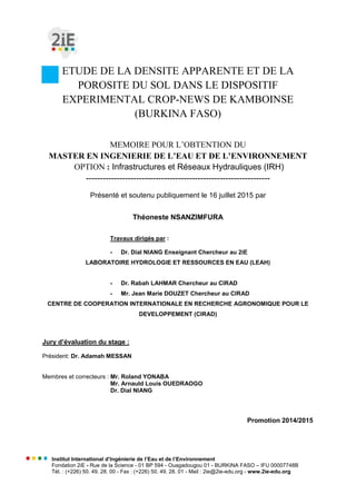Institut International d’Ingénierie de l’Eau et de l’Environnement
Fondation 2iE - Rue de la Science - 01 BP 594 - Ouagadougou 01 - BURKINA FASO – IFU 00007748B
Tél. : (+226) 50. 49. 28. 00 - Fax : (+226) 50. 49. 28. 01 - Mail : 2ie@2ie-edu.org - www.2ie-edu.org
ETUDE DE LA DENSITE APPARENTE ET DE LA
POROSITE DU SOL DANS LE DISPOSITIF
EXPERIMENTAL CROP-NEWS DE KAMBOINSE
(BURKINA FASO)
MEMOIRE POUR L’OBTENTION DU
MASTER EN INGENIERIE DE L’EAU ET DE L’ENVIRONNEMENT
OPTION : Infrastructures et Réseaux Hydrauliques (IRH)
------------------------------------------------------------------
Présenté et soutenu publiquement le 16 juillet 2015 par
Théoneste NSANZIMFURA
Travaux dirigés par :
- Dr. Dial NIANG Enseignant Chercheur au 2iE
LABORATOIRE HYDROLOGIE ET RESSOURCES EN EAU (LEAH)
- Dr. Rabah LAHMAR Chercheur au CIRAD
- Mr. Jean Marie DOUZET Chercheur au CIRAD
CENTRE DE COOPERATION INTERNATIONALE EN RECHERCHE AGRONOMIQUE POUR LE
DEVELOPPEMENT (CIRAD)
Jury d’évaluation du stage :
Président: Dr. Adamah MESSAN
Membres et correcteurs : Mr. Roland YONABA
Mr. Arnauld Louis OUEDRAOGO
Dr. Dial NIANG
Promotion 2014/2015
 