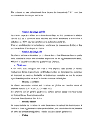 Elle présente un axe bidirectionnel d’une largeur de chaussée de 7 à11 m et des
accotements de 3 m de part et d’autre.
• Chemin de wilaya CW 106
Ce chemin longe le chef lieu en sa limite Est du Nord au Sud, permettant la relation
vers le Sud de la commune et la desserte des douars Esserhane et Benkheira, il
débute de la RN 11 pour se brancher sur la route nationale N° 67.
C’est un axe bidirectionnel qui présente une largeur de chaussée de 7,00 m et des
accotements de 1,5m de part et d’autre.
• Chemin de wilaya 109
Ce chemin est une voie côtière qui contourne le mont de Chenoua dans sa partie
Nord.Il assure la liaison avec Cherchell en passant par les agglomérations de Beldj,
M’Rabet et Douar Benaouda ainsi que la ville de Chenoua.
• Pénétrante
A ces deux axes principaux RN 11et la voie express s’est ajoutée un réseau
relativement dense de pénétrante Nord-Sud permettant les échanges inter régionaux
et favorisant les centres d’activités particulièrement agricoles vu que le secteur
agricole est le principal secteur d’activité économique de la région.
• Réseau secondaire
Le réseau secondaire existant est constitué en général de chemins ruraux et
chemins vicinaux (CR1 -CV1-CV2-CV3 et CV10)
Ces chemins sont en général goudronnés, certains sont en assez bon état d’autres
sont dégradés par les engins agricoles
L’emprise des voies varie de 4 à 5 m.
• Réseau tertiaire
Le réseau tertiaire est constitué de voies de desserte permettant les déplacements à
l’intérieur d’une agglomération telle que le chef lieu, son réseau tertiaire se présente
en forme de rames bien régulières, l’état de ces voies est en général bon.
• Pistes
 