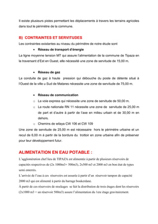 Il existe plusieurs pistes permettant les déplacements à travers les terrains agricoles
dans tout le périmètre de la commune.
B) CONTRAINTES ET SERVITUDES
Les contraintes existantes au niveau du périmètre de notre étude sont
• Réseau de transport d’énergie
La ligne moyenne tension MT qui assure l’alimentation de la commune de Tipaza en
la traversant d’Est en Ouest, elle nécessité une zone de servitude de 15,00 m.
• Réseau de gaz
La conduite de gaz à haute pression qui débouche du poste de détente situé à
l’Ouest de la ville u Sud de Matares nécessite une zone de servitude de 75,00 m.
• Réseau de communication
o La voie express qui nécessite une zone de servitude de 50,00 m.
o La route nationale RN 11 nécessite une zone de servitude de 25,00 m
de part et d’autre à partir de l’axe en milieu urbain et de 30,00 m en
dehors.
o Chemins de wilaya CW 106 et CW 109
Une zone de servitude de 25,00 m est nécessaire hors le périmètre urbaine et un
recul de 6,00 m à partir de la bordure du trottoir en zone urbaine afin de préserver
pour leur développement futur.
ALIMENTATION EN EAU POTABLE :
L’agglomération chef lieu de TIPAZA est alimentée à partir de plusieurs réservoirs de
capacités respectives de (2x 1000m3+ 500m3), 2x500 m3 et 2000 m3 en bon état de types
semi enterrés.
L’arrivée de l’eau à ces réservoirs est assurée à partir d’un réservoir tampon de capacité
2000 m3 qui est alimenté à partir du barrage boukerdane.
À partir de ces réservoirs de stockages se fait la distribution de trois étages dont les réservoirs
(2x1000 m3 + un réservoir 500m3) assure l’alimentation du 1ere étage gravitairement.
 