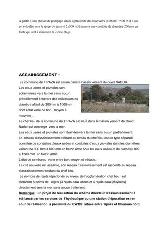 A partir d’une station de pompage située à proximité des réservoirs (1000m3 +500 m3) l’eau
est refoulée vers le réservoir jumelé 2x500 m3 à travers une conduite de diamétre 200mm en
fonte qui sert à alimenter le 2 ème étage.
ASSAINISSEMENT :
La commune de TIPAZA est située dans le bassin versant de oued NADOR.
Les eaux usées et pluviales sont
acheminées vers la mer sans aucun
prétraitement à travers des collecteurs de
diamètre allant de 300mm à 1000mm
dont l’état varie de bon , moyen à
mauvais .
Le chef lieu de la commune de TIPAZA est situé dans le bassin versant de Oued
Nador qui converge vers la mer.
Les eaux usées et pluviales sont drainées vers la mer sans aucun prétraitement.
Le réseau d’assainissement existant au niveau du chef lieu est de type séparatif
constitué de conduites d’eaux usées et conduites d’eaux pluviales dont les diamétres
varient de 300 mm à 600 mm en béton armé pour les eaux usées et de diamétre 800
a 1200 mm en beton armé.
L’état de ce réseau varie entre bon, moyen et vétuste.
La cité nouvelle est assainie, son réseau d’assainissement est raccordé au réseau
d’assainissement existant du chef lieu.
Le nombre de rejets répertoriés au niveau de l’agglomération chef lieu est
d’environ 6 points de rejets (3 rejets eaux usées et 4 rejets eaux pluviales)
directement vers la mer sans aucun traitement.
Remarque : un projet de réalisation du schéma directeur d’assainissement à
été lancé par les services de l’hydraulique ou une station d’épuration est en
cour de réalisation à proximité du CW109 située entre Tipaza et Chenoua dont
 