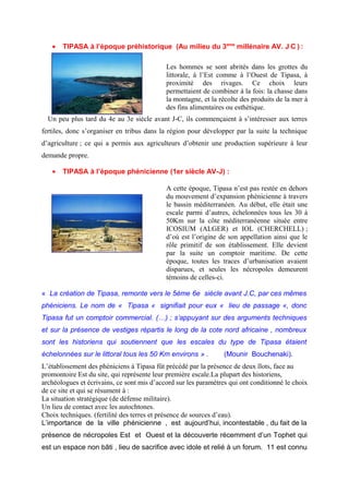 • TIPASA à l’époque préhistorique (Au milieu du 3eme
millénaire AV. J C ) :
Les hommes se sont abrités dans les grottes du
littorale, à l’Est comme à l’Ouest de Tipasa, à
proximité des rivages. Ce choix leurs
permettaient de combiner à la fois: la chasse dans
la montagne, et la récolte des produits de la mer à
des fins alimentaires ou esthétique.
Un peu plus tard du 4e au 3e siècle avant J-C, ils commençaient à s’intéresser aux terres
fertiles, donc s’organiser en tribus dans la région pour développer par la suite la technique
d’agriculture ; ce qui a permis aux agriculteurs d’obtenir une production supérieure à leur
demande propre.
• TIPASA à l’époque phénicienne (1er siècle AV-J) :
A cette époque, Tipasa n’est pas restée en dehors
du mouvement d’expansion phénicienne à travers
le bassin méditerranéen. Au début, elle était une
escale parmi d’autres, échelonnées tous les 30 à
50Km sur la côte méditerranéenne située entre
ICOSIUM (ALGER) et IOL (CHERCHELL) ;
d’où est l’origine de son appellation ainsi que le
rôle primitif de son établissement. Elle devient
par la suite un comptoir maritime. De cette
époque, toutes les traces d’urbanisation avaient
disparues, et seules les nécropoles demeurent
témoins de celles-ci.
« La création de Tipasa, remonte vers le 5éme 6e siècle avant J.C, par ces mêmes
phéniciens. Le nom de « Tipasa « signifiait pour eux « lieu de passage «, donc
Tipasa fut un comptoir commercial. (…) ; s’appuyant sur des arguments techniques
et sur la présence de vestiges répartis le long de la cote nord africaine , nombreux
sont les historiens qui soutiennent que les escales du type de Tipasa étaient
échelonnées sur le littoral tous les 50 Km environs » . (Mounir Bouchenaki).
L’établissement des phéniciens à Tipasa fût précédé par la présence de deux îlots, face au
promontoire Est du site, qui représente leur première escale.La plupart des historiens,
archéologues et écrivains, ce sont mis d’accord sur les paramètres qui ont conditionné le choix
de ce site et qui se résument à :
La situation stratégique (de défense militaire).
Un lieu de contact avec les autochtones.
Choix techniques. (fertilité des terres et présence de sources d’eau).
L’importance de la ville phénicienne , est aujourd’hui, incontestable , du fait de la
présence de nécropoles Est et Ouest et la découverte récemment d’un Tophet qui
est un espace non bâti , lieu de sacrifice avec idole et relié à un forum. 11 est connu
 