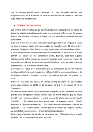 que le comptoir primitif donna naissance à une nécropole primitive, qui
s’agrandissait au fur et à mesure de la croissance incitant les citoyens à créer une
autre nécropole du côté ouest.
• TIPASA à l’époque romaine :
Les romains ont détruit tout ce qui était Carthaginois en effaçant ainsi les traces de
toutes les périodes précédentes.Juste après son annexion à Rome par l’empereur
Claude, les Romains ont réussit à établir une paix relativement durable avec les
autochtones.
C’est une preuve que les villes romaines n’étaient pas dotées de remparts à l’aube
de leurs annexions, mais il est très important de rappe1er qu’en 46 après J.C, 1’
empereur Claude accorda à Tipasa un statut municipal en lui octroyant le droit latin
A partir des recherches menées durant plusieurs décennies , il apparaît que le noyau
primitif se situait sur le promontoire central, d’ailleurs, c’est dans la partie
inférieure de la colline centrale du site qu’on suppose avoir trouvé les traces de
la première muraille qui fermait le site du coté Sud Ouest , puis les nécropoles ont
été établies à l’Est et à l’Ouest de la muraille .
L’annexion de Tipasa s’est matérialisée par la construction de la ville romaine
primitive, dotée d’une enceinte avec des édifices d’intérêts communs édilitaires et de
spectacles, qui sont : L’enceinte ; Le forum ; La basilique judiciaire ; Le capitole ; Le
curie ; …
Entre 145- 150 après J.C, Tipasa fût élevée au rang de colonie et se voit dotée
d’une autre enceinte de 22OO m de longueur, de 5,5 m de hauteur et 1.6 m
d’épaisseur.
Au delà du noyau primitif décrit auparavant -configuré par le croisement de deux
grands axes orthogonaux- semble évoluer vers la même direction que le noyau
primitif, une extension urbaine , ayant presque la même taille que le module
précédant . On érigea ainsi deux autres axes générateurs urbains (Cardo
Maximus et Décumanus Maximus) , dont l’édification de monuments collectifs de
spectacle . Ils se retrouvèrent en cette période en dehors de l’emprise urbaine,
vu leurs tailles exceptionnelles, et leurs caractères particuliers.
Cette étape d’évolution de la ville se caractérise par l’édification d’une grande
enceinte, et la centuriation des terres agricoles .
 
