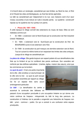 .Il s’inscrit dans un rectangle, caractérisé par ses limites: au Nord la mer, à l’Est
et à l’Ouest les sites archéologiques, au Sud les terres agricoles.
Le bâti se caractérisait par l’alignement à la rue. Les maisons sont d’un seul
niveau couvertes d’une toiture en tuile à double pente. Le système constructif
repose sur le système de mur porteur en pierre.
• Phase (III). 1861 -1948 :
À cette époque le village connaît des extensions du noyau de base. Elles se sont
réalisées comme suit :
 En 1864 : L’extension vers le Nord-Ouest par la construction de l’Ilot industriel
CHAIX TREMAUX.
 En 1925 : L’extension vers le Sud-Ouest par la construction de l’Ilot de
BOURGARD suivie d’une extension vers l’Est.
 En 1948 : la construction du port marque une dernière extension vers le Nord.
Tout en suivant la même trame et en respectant les limites des sites antiques.
Jusque là le village se caractérisait par :
La place du village: Elle garde toujours son aspect polaire dû aux densifications des
îlots qui la limitent et qui lui confèrent des parois continues. Son caractère est
renforcé par des édifices spécialisés : (mairies, église, maison des sœurs), ainsi que
les commerces qui la bordent.
Le quai du port : C’est une partie importante
de la ville ; elle constitue un seuil principal de
la ville vers la mer. Le quai du port occupe
une position excentrée par rapport au village.
Ce fut un espace libre sans aucun
aménagement particulier.
Le bâti : La densification du centre a
accentué la continuité des bâtisses en
passant d’une occupation ponctuelle à une occupation linéaire ce qui donne une
vision continue de l’espace : mitoyenneté du bâti le long des parcours. La
construction à l’intérieur de la parcelle a engendré une hiérarchie de l’espace non
bâti : privé - commun - public. Ce qui a conduit à une confusion entre espace
privé/public.
 