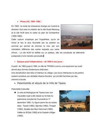 • Phase (IV). 1959 -1962 :
En 1959 : le mode de croissance change car il prend la
direction Sud avec la création de la cité Oued Merzoug
et la cité HLM dans le cadre du plan de Constantine
(1958-1962).
Cette rupture s’explique par l’hypothèse, qu’on ait
choisi le lieu le plus favorable par sa position au
sommet qui permet de dominer la mer, par son
orientation différente des autres exposés aux vents
d’hiver... La cité HLM fut édifiée sur un plateau, elle est constituée de bâtiments
juxtaposés d’une manière ponctuelle.
• Epoque post Indépendance : de 1984 à nos jours :
A partir de 1962 jusqu’à 1984, la ville de TIPASA a connu une expansion qui avait
donné deux formes d’extensions distinctes :
Une densification des Ilots à l’intérieur du village .Les cours intérieures ou les jardins
avaient constitué une véritable réserve foncière qui ont été franchies par des
chemins d’accès.
• Potentialités et atouts de la Ville de Tipasa
Potentalité Culturelle
 Le site archéologique de Tipasa avec son
mausolée royal a été classé sur la liste du
patrimoine mondial de l’humanité le 17
décembre 1982. Il y figure parmi les six autres
sites : Tassili (1982), Djemila (1982), Timgad
(1982), Qualâa des Beni Hammad (1980),
Vallée du M’Zab (1982) et la Casbah d’Alger
(1992).
 