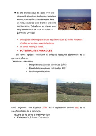  Le site archéologique de Tipasa revêt une
singularité géologique, écologique, historique
et de culture agraire qui sont intégrés dans
un milieu naturel de façon à former une entité
représentative. Telles furent les critères selon
lesquelles le site a été porté sur la liste du
patrimoine universel.
• Deux parcs archéologiques situés de part et d’autre du centre historique
s’étalant sur environ soixante hectares.
• Le centre historique classé.
• POTENTIALITES AGRICOLES
Les terres agricoles constituent la principale ressource économique de la
commune, elles se
Présentent sous forme :
- D’exploitations agricoles collectifves (EAC)
- D’exploitations agricoles individuelles (EAI)
- terrains agricoles privés
Elles englobent une superficie 2338 Ha et représentent environ 35% de la
superficie globale de la commune.
Etude de la zone d’intervention
• Choix et critère de la zone d’intervention
 