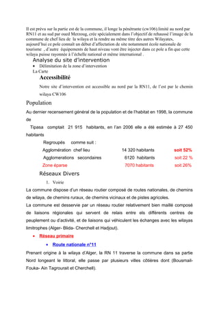 Il est prévu sur la partie est de la commune, il longe la pénétrante (cw106).limité au nord par
RN11 et au sud par oued Merzoug, crée spécialement dans l’objectif de rehaussé l’image de la
commune de chef lieu de la wilaya et la rendre au même titre des autres Wilayates,
aujourd’hui ce pole connaît un début d’affectation de site notamment école nationale de
tourisme , d’autre équipements de haut niveau vont être injecter dans ce pole a fin que cette
wilaya puisse rayonnée à l’échelle national et même international .
Analyse du site d’intervention
• Délimitation de la zone d’intervention
La Carte
Accessibilité
Notre site d’intervention est accessible au nord par la RN11, de l’est par le chemin
wilaya CW106
Population
Au dernier recensement général de la population et de l’habitat en 1998, la commune
de
Tipasa comptait 21 915 habitants, en l’an 2006 elle a été estimée à 27 450
habitants
Regroupés comme suit :
Agglomération chef lieu 14 320 habitants soit 52%
Agglomerations secondaires 6120 habitants soit 22 %
Zone éparse 7070 habitants soit 26%
Réseaux Divers
1. Voirie
La commune dispose d’un réseau routier composé de routes nationales, de chemins
de wilaya, de chemins ruraux, de chemins vicinaux et de pistes agricoles.
La commune est desservie par un réseau routier relativement bien maillé composé
de liaisons régionales qui servent de relais entre els différents centres de
peuplement ou d’activité, et de liaisons qui véhiculent les échanges avec les wilayas
limitrophes (Alger- Blida- Cherchell et Hadjout).
• Réseau primaire
• Route nationale n°11
Prenant origine à la wilaya d’Alger, la RN 11 traverse la commune dans sa partie
Nord longeant le littoral, elle passe par plusieurs villes côtières dont (Bousmail-
Fouka- Ain Tagrourait et Cherchell).
 