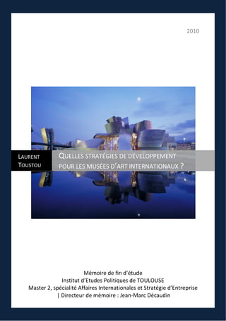 2010
Mémoire de fin d’étude
Institut d’Etudes Politiques de TOULOUSE
Master 2, spécialité Affaires Internationales et Stratégie d’Entreprise
| Directeur de mémoire : Jean-Marc Décaudin
LAURENT
TOUSTOU
QUELLES STRATÉGIES DE DÉVELOPPEMENT
POUR LES MUSÉES D’ART INTERNATIONAUX ?
 