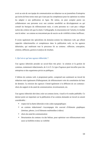   10	
  
avoir au sein de son équipe de communication un rédacteur ou un journaliste d’entreprise
qui écrira de bons textes mais qui n’aura pas les compétences pour les optimiser ou même
les adapter à une publication en ligne. De même, on peut compter parmi ses
collaborateurs une personne avec une certaine sensibilité au développement ou qui
connaît les basiques du référencement mais, si cette personne ne « sait pas » rédiger
(selon des critères tels que la clarté, l’orthographe, la structuration de l’article), le résultat
sera le même : un contenu ne rencontrant pas de succès ou de visibilité et donc inefficace.
Il existe également des spécialistes du domaine comme les rédacteurs web, qui allient
capacités rédactionnelles et compétences dans la publication web, ou les agences
éditoriales, qui maîtrisent tout le processus lié au contenu : réflexion, conception,
création, diffusion, gestion et analyse de résultats.
1. Qu’est-ce qu’une agence éditoriale ?
Une agence éditoriale possède un savoir-faire très prisé : la création et la gestion de
contenus, notamment rédactionnels, de A à Z. Ce type d’agences peut travailler pour des
entreprises et des organismes privés ou publiques.
L’édition de contenu web, à proprement parler, comprend non seulement un travail de
rédaction mais également d’hébergement, de référencement voire de constitution de base
de données. La mission des agences s’étend également à la diffusion de ces contenus :
choix du support et du canal de communication, investissement, etc.
Une agence éditoriale doit donc créer un contenu (texte, visuel) et le rendre publiable. Ce
dernier point est important car la publication d’un contenu demande un travail en amont
considérable :
• respect de la charte éditoriale et des codes typographiques
• un contenu rédactionnel s’accompagne très souvent d’éléments graphiques
(lettrines, photos..) et d’éléments multimédias (vidéos)
• choix du canal de communication
• Structuration du contenu via des balises, pour optimiser son référencement mais
aussi sa lisibilité et donc sa visibilité
 