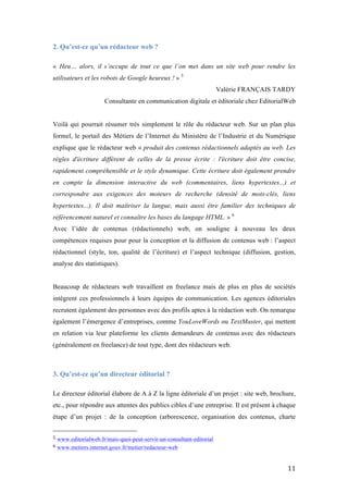   11	
  
2. Qu’est-ce qu’un rédacteur web ?
« Heu… alors, il s’occupe de tout ce que l’on met dans un site web pour rendre les
utilisateurs et les robots de Google heureux ! » 5
Valérie FRANÇAIS TARDY
Consultante en communication digitale et éditoriale chez EditorialWeb
Voilà qui pourrait résumer très simplement le rôle du rédacteur web. Sur un plan plus
formel, le portail des Métiers de l’Internet du Ministère de l’Industrie et du Numérique
explique que le rédacteur web « produit des contenus rédactionnels adaptés au web. Les
règles d'écriture diffèrent de celles de la presse écrite : l'écriture doit être concise,
rapidement compréhensible et le style dynamique. Cette écriture doit également prendre
en compte la dimension interactive du web (commentaires, liens hypertextes...) et
correspondre aux exigences des moteurs de recherche (densité de mots-clés, liens
hypertextes...). Il doit maîtriser la langue, mais aussi être familier des techniques de
référencement naturel et connaître les bases du langage HTML. » 6
Avec l’idée de contenus (rédactionnels) web, on souligne à nouveau les deux
compétences requises pour pour la conception et la diffusion de contenus web : l’aspect
rédactionnel (style, ton, qualité de l’écriture) et l’aspect technique (diffusion, gestion,
analyse des statistiques).
Beaucoup de rédacteurs web travaillent en freelance mais de plus en plus de sociétés
intègrent ces professionnels à leurs équipes de communication. Les agences éditoriales
recrutent également des personnes avec des profils aptes à la rédaction web. On remarque
également l’émergence d’entreprises, comme YouLoveWords ou TextMaster, qui mettent
en relation via leur plateforme les clients demandeurs de contenus avec des rédacteurs
(généralement en freelance) de tout type, dont des rédacteurs web.
3. Qu’est-ce qu’un directeur éditorial ?
Le directeur éditorial élabore de A à Z la ligne éditoriale d’un projet : site web, brochure,
etc., pour répondre aux attentes des publics cibles d’une entreprise. Il est présent à chaque
étape d’un projet : de la conception (arborescence, organisation des contenus, charte
	
  	
  	
  	
  	
  	
  	
  	
  	
  	
  	
  	
  	
  	
  	
  	
  	
  	
  	
  	
  	
  	
  	
  	
  	
  	
  	
  	
  	
  	
  	
  	
  	
  	
  	
  	
  	
  	
  	
  	
  	
  	
  	
  	
  	
  	
  	
  	
  	
  	
  	
  	
  	
  	
  	
  	
  
5	
  www.editorialweb.fr/mais-quoi-peut-servir-un-consultant-editorial	
  
6	
  www.metiers.internet.gouv.fr/metier/redacteur-web	
  
 