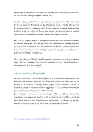   12	
  
éditoriale) à la gestion du projet éditorial qui peut être online (site web, site intranet) ou
off line (brochure, catalogue, rapport d’activité, etc.).
Son rôle est également de dénicher les prestataires externes pour réaliser des processus de
production, quand ces derniers ne sont pas effectués en interne. Il vérifie enfin que tous
les contenus soient en adéquation avec la ligne éditoriale et décide également des
prochains articles et sujets qui devront être rédigés7
. Le directeur éditorial travaille
également avec des consultants éditoriaux, au sein d’une agence éditoriale.
Que ce soit le rédacteur web ou le directeur éditorial, les deux sont désormais confrontés
à l’évolution du web. On n’écrit pas pour le web en 2015 comme on écrivait pour le web
en 2008, en 2012 ou même en 2014. Les contraintes de rédaction – que nous verrons plus
loin – sont en constante mouvance et obligent les producteurs et gestionnaires de contenu
à repenser leur stratégie web éditoriale.
Alors que le directeur éditorial travaille en agence, le directeur des programmes évolue
quant à lui chez l’annonceur. Son rôle reste néanmoins le même : piloter le contenu et
veiller au respect de la ligne éditoriale.
4. Qu’est-ce qu’une stratégie éditoriale ?
La stratégie éditoriale a pour mission d’apporter et de maintenir une cohésion générale à
l’ensemble des contenus. Pour cela, elle définit la/les cible(s), les sujets ainsi que les
objectifs des publications. La stratégie permet, en plus d’homogénéiser les contenus, de
fidéliser les lecteurs et plus que le choix du support (qui se fait de manière ultérieure), elle
permet également de différencier un média d’un autre.
Une stratégie éditoriale peut contenir plusieurs lignes éditoriales. Chacune d’entre elles
s’appliquant à un support, un canal ou ayant un objectif précis. En effet, la clarté des
publications issue de la ligne éditoriale rassure les internautes : ces derniers ont une idée
de ce qu’ils vont trouver sur le site et vont donc y retourner plus facilement.
	
  	
  	
  	
  	
  	
  	
  	
  	
  	
  	
  	
  	
  	
  	
  	
  	
  	
  	
  	
  	
  	
  	
  	
  	
  	
  	
  	
  	
  	
  	
  	
  	
  	
  	
  	
  	
  	
  	
  	
  	
  	
  	
  	
  	
  	
  	
  	
  	
  	
  	
  	
  	
  	
  	
  	
  
7	
  www.contenus-en-ligne.com/metier-directeur-editorial
 