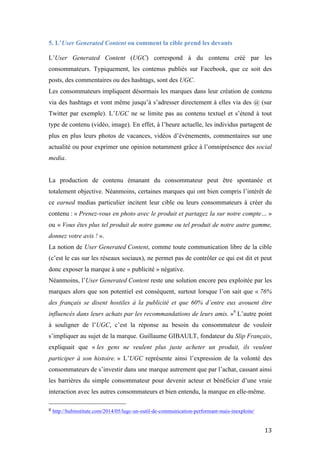  13	
  
5. L’User Generated Content ou comment la cible prend les devants
L’User Generated Content (UGC) correspond à du contenu créé par les
consommateurs. Typiquement, les contenus publiés sur Facebook, que ce soit des
posts, des commentaires ou des hashtags, sont des UGC.
Les consommateurs impliquent désormais les marques dans leur création de contenu
via des hashtags et vont même jusqu’à s’adresser directement à elles via des @ (sur
Twitter par exemple). L’UGC ne se limite pas au contenu textuel et s’étend à tout
type de contenu (vidéo, image). En effet, à l’heure actuelle, les individus partagent de
plus en plus leurs photos de vacances, vidéos d’évènements, commentaires sur une
actualité ou pour exprimer une opinion notamment grâce à l’omniprésence des social
media.
La production de contenu émanant du consommateur peut être spontanée et
totalement objective. Néanmoins, certaines marques qui ont bien compris l’intérêt de
ce earned medias particulier incitent leur cible ou leurs consommateurs à créer du
contenu : « Prenez-vous en photo avec le produit et partagez la sur notre compte… »
ou « Vous êtes plus tel produit de notre gamme ou tel produit de notre autre gamme,
donnez votre avis ! ».
La notion de User Generated Content, comme toute communication libre de la cible
(c’est le cas sur les réseaux sociaux), ne permet pas de contrôler ce qui est dit et peut
donc exposer la marque à une « publicité » négative.
Néanmoins, l’User Generated Content reste une solution encore peu exploitée par les
marques alors que son potentiel est conséquent, surtout lorsque l’on sait que « 76%
des français se disent hostiles à la publicité et que 60% d’entre eux avouent être
influencés dans leurs achats par les recommandations de leurs amis. »8
L’autre point
à souligner de l’UGC, c’est la réponse au besoin du consommateur de vouloir
s’impliquer au sujet de la marque. Guillaume GIBAULT, fondateur du Slip Français,
expliquait que « les gens ne veulent plus juste acheter un produit, ils veulent
participer à son histoire. » L’UGC représente ainsi l’expression de la volonté des
consommateurs de s’investir dans une marque autrement que par l’achat, cassant ainsi
les barrières du simple consommateur pour devenir acteur et bénéficier d’une vraie
interaction avec les autres consommateurs et bien entendu, la marque en elle-même.
	
  	
  	
  	
  	
  	
  	
  	
  	
  	
  	
  	
  	
  	
  	
  	
  	
  	
  	
  	
  	
  	
  	
  	
  	
  	
  	
  	
  	
  	
  	
  	
  	
  	
  	
  	
  	
  	
  	
  	
  	
  	
  	
  	
  	
  	
  	
  	
  	
  	
  	
  	
  	
  	
  	
  	
  
8	
  http://hubinstitute.com/2014/05/lugc-un-outil-de-communication-performant-mais-inexploite/	
  	
  
 