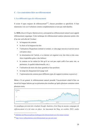   14	
  
C – Les contraintes liées au référencement
	
  
1. Les différents types de référencement
Il existe 4 types majeurs de référencement9,10
, chacun possédant sa spécificité. Il faut
néanmoins voir ces 4 solutions comme complémentaires et non pas individuelles.
Le SEO, (Search Engine Optimization), correspond au référencement naturel aussi appelé
référencement organique. Cette technique de référencement analyse plusieurs points clés
d’un site web afin de l’évaluer :
• la longueur du contenu
• le choix et la longueur du titre
• l’utilisation d’hyperliens (entrant et sortant, si votre page renvoie et sert de renvoi
à d’autres sites)
• la structuration de l’article, si ce dernier est organisé avec des titres et des sous-
titres (repérables grâce à des balises)
• le contenu en lui même (le fait qu’il ne soit pas copié collé d’un autre site, sa
pertinence, la qualité rédactionnelle, etc.)
• l’utilisation de mots-clés (leur quantité et leur position)
• le temps de chargement de la page web
• l’optimisation du contenu pour différents types de support (contenu responsive)
Même s’il est gratuit, le référencement naturel possède l’inconvénient relatif d’être un
travail de longue haleine qui ne présentera des résultats qu’après plusieurs semaines sinon
plusieurs mois.
Ce graphique provient des résultats Google Analytics d’un blog où aucune campagne de
référencement n’a été mise en place. Au lancement du blog, en octobre 2013, seules
	
  	
  	
  	
  	
  	
  	
  	
  	
  	
  	
  	
  	
  	
  	
  	
  	
  	
  	
  	
  	
  	
  	
  	
  	
  	
  	
  	
  	
  	
  	
  	
  	
  	
  	
  	
  	
  	
  	
  	
  	
  	
  	
  	
  	
  	
  	
  	
  	
  	
  	
  	
  	
  	
  	
  	
  
9	
  slideshare.net/rboussicaud/smo-techniques-de-referencement-avec-les-rseaux-sociaux
10	
  http://www.webetsolutions.com/referencement-seo-sea-sem-smo/
 