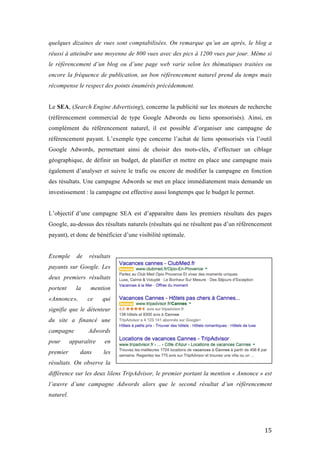   15	
  
quelques dizaines de vues sont comptabilisées. On remarque qu’un an après, le blog a
réussi à atteindre une moyenne de 800 vues avec des pics à 1200 vues par jour. Même si
le référencement d’un blog ou d’une page web varie selon les thématiques traitées ou
encore la fréquence de publication, un bon référencement naturel prend du temps mais
récompense le respect des points énumérés précédemment.
Le SEA, (Search Engine Advertising), concerne la publicité sur les moteurs de recherche
(référencement commercial de type Google Adwords ou liens sponsorisés). Ainsi, en
complément du référencement naturel, il est possible d’organiser une campagne de
référencement payant. L’exemple type concerne l’achat de liens sponsorisés via l’outil
Google Adwords, permettant ainsi de choisir des mots-clés, d’effectuer un ciblage
géographique, de définir un budget, de planifier et mettre en place une campagne mais
également d’analyser et suivre le trafic ou encore de modifier la campagne en fonction
des résultats. Une campagne Adwords se met en place immédiatement mais demande un
investissement : la campagne est effective aussi longtemps que le budget le permet.
L’objectif d’une campagne SEA est d’apparaître dans les premiers résultats des pages
Google, au-dessus des résultats naturels (résultats qui ne résultent pas d’un référencement
payant), et donc de bénéficier d’une visibilité optimale.
Exemple de résultats
payants sur Google. Les
deux premiers résultats
portent la mention
«Annonce», ce qui
signifie que le détenteur
du site a financé une
campagne Adwords
pour apparaître en
premier dans les
résultats. On observe la
différence sur les deux lilens TripAdvisor, le premier portant la mention « Annonce » est
l’œuvre d’une campagne Adwords alors que le second résultat d’un référencement
naturel.
 