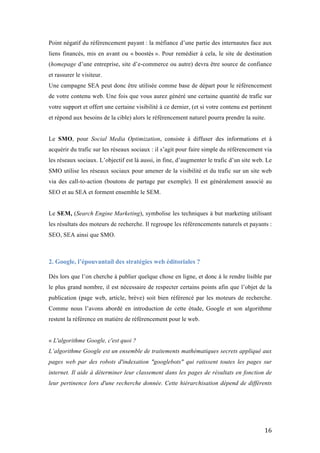   16	
  
Point négatif du référencement payant : la méfiance d’une partie des internautes face aux
liens financés, mis en avant ou « boostés ». Pour remédier à cela, le site de destination
(homepage d’une entreprise, site d’e-commerce ou autre) devra être source de confiance
et rassurer le visiteur.
Une campagne SEA peut donc être utilisée comme base de départ pour le référencement
de votre contenu web. Une fois que vous aurez généré une certaine quantité de trafic sur
votre support et offert une certaine visibilité à ce dernier, (et si votre contenu est pertinent
et répond aux besoins de la cible) alors le référencement naturel pourra prendre la suite.
Le SMO, pour Social Media Optimization, consiste à diffuser des informations et à
acquérir du trafic sur les réseaux sociaux : il s’agit pour faire simple du référencement via
les réseaux sociaux. L’objectif est là aussi, in fine, d’augmenter le trafic d’un site web. Le
SMO utilise les réseaux sociaux pour amener de la visibilité et du trafic sur un site web
via des call-to-action (boutons de partage par exemple). Il est généralement associé au
SEO et au SEA et forment ensemble le SEM.
Le SEM, (Search Engine Marketing), symbolise les techniques à but marketing utilisant
les résultats des moteurs de recherche. Il regroupe les référencements naturels et payants :
SEO, SEA ainsi que SMO.
2. Google, l’épouvantail des stratégies web éditoriales ?
	
  
Dès lors que l’on cherche à publier quelque chose en ligne, et donc à le rendre lisible par
le plus grand nombre, il est nécessaire de respecter certains points afin que l’objet de la
publication (page web, article, brève) soit bien référencé par les moteurs de recherche.
Comme nous l’avons abordé en introduction de cette étude, Google et son algorithme
restent la référence en matière de référencement pour le web.
« L'algorithme Google, c'est quoi ?
L’algorithme Google est un ensemble de traitements mathématiques secrets appliqué aux
pages web par des robots d'indexation "googlebots" qui ratissent toutes les pages sur
internet. Il aide à déterminer leur classement dans les pages de résultats en fonction de
leur pertinence lors d'une recherche donnée. Cette hiérarchisation dépend de différents
 